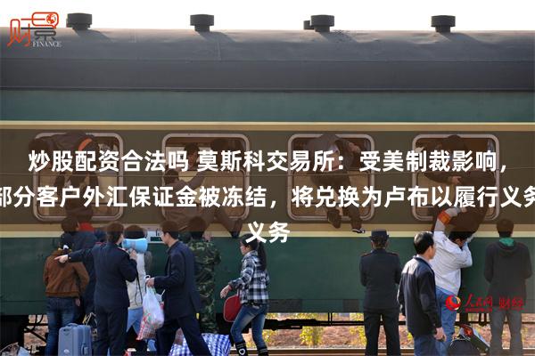 炒股配资合法吗 莫斯科交易所：受美制裁影响，部分客户外汇保证金被冻结，将兑换为卢布以履行义务