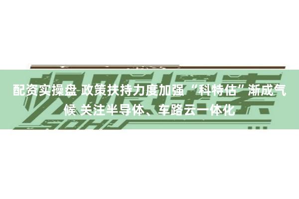 配资实操盘 政策扶持力度加强 “科特估”渐成气候 关注半导体、车路云一体化