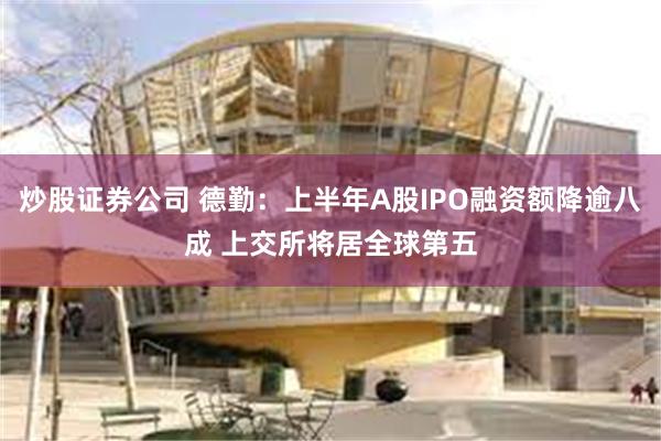 炒股证券公司 德勤：上半年A股IPO融资额降逾八成 上交所将居全球第五