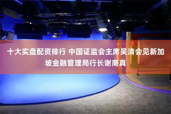 十大实盘配资排行 中国证监会主席吴清会见新加坡金融管理局行长谢啇真