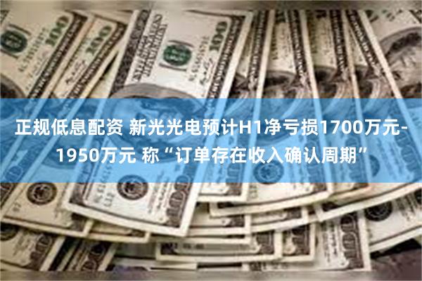 正规低息配资 新光光电预计H1净亏损1700万元-1950万元 称“订单存在收入确认周期”