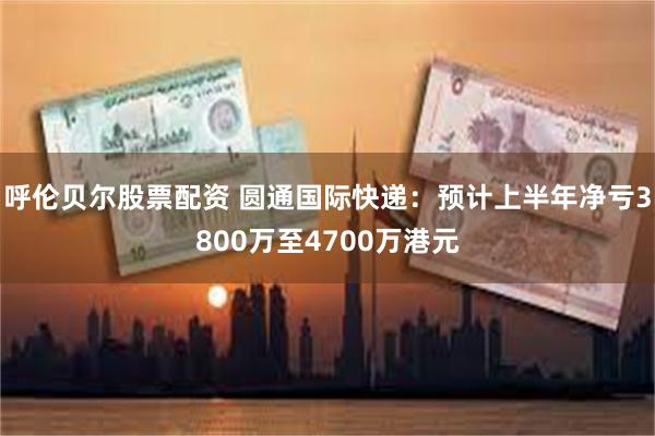 呼伦贝尔股票配资 圆通国际快递：预计上半年净亏3800万至4700万港元