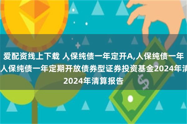 爱配资线上下载 人保纯债一年定开A,人保纯债一年定开C: 人保纯债一年定期开放债券型证券投资基金2024年清算报告