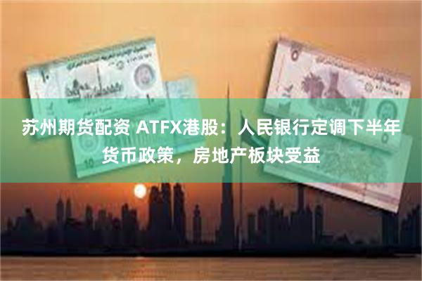 苏州期货配资 ATFX港股：人民银行定调下半年货币政策，房地产板块受益