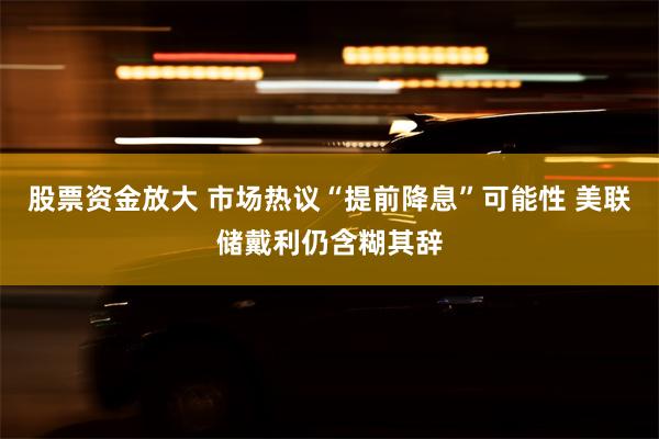 股票资金放大 市场热议“提前降息”可能性 美联储戴利仍含糊其辞