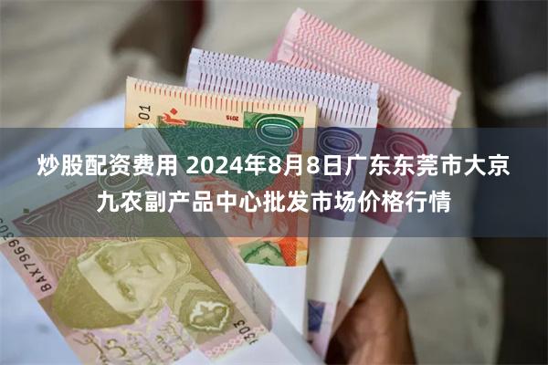 炒股配资费用 2024年8月8日广东东莞市大京九农副产品中心批发市场价格行情