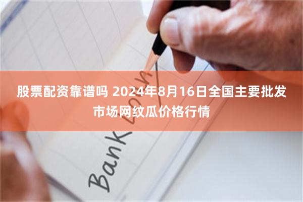 股票配资靠谱吗 2024年8月16日全国主要批发市场网纹瓜价格行情