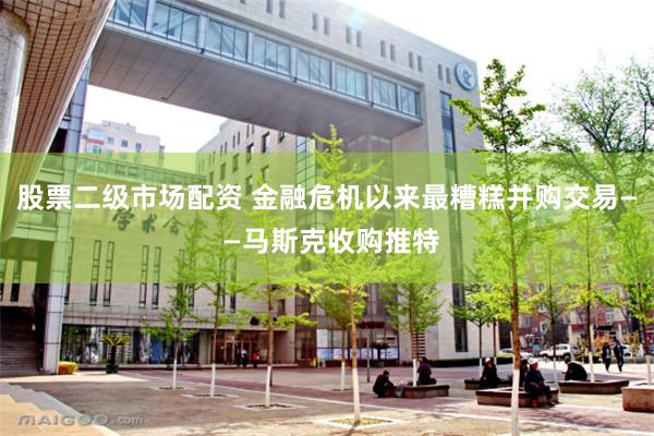 股票二级市场配资 金融危机以来最糟糕并购交易— —马斯克收购推特