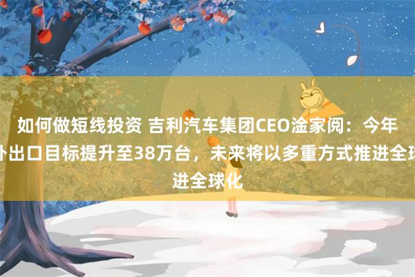 如何做短线投资 吉利汽车集团CEO淦家阅：今年海外出口目标提升至38万台，未来将以多重方式推进全球化