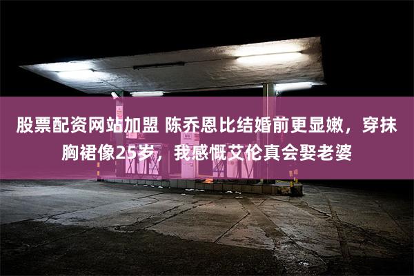 股票配资网站加盟 陈乔恩比结婚前更显嫩，穿抹胸裙像25岁，我感慨艾伦真会娶老婆