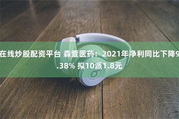 在线炒股配资平台 森萱医药：2021年净利同比下降9.38% 拟10派1.8元