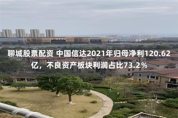 聊城股票配资 中国信达2021年归母净利120.62亿，不良资产板块利润占比73.2％