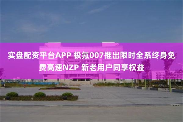 实盘配资平台APP 极氪007推出限时全系终身免费高速NZP 新老用户同享权益