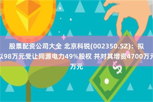 股票配资公司大全 北京科锐(002350.SZ)：拟以98万元受让同源电力49%股权 并对其增资4700万元