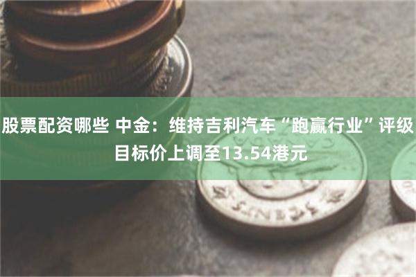 股票配资哪些 中金：维持吉利汽车“跑赢行业”评级 目标价上调至13.54港元