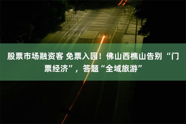 股票市场融资客 免票入园！佛山西樵山告别 “门票经济”，答题“全域旅游”