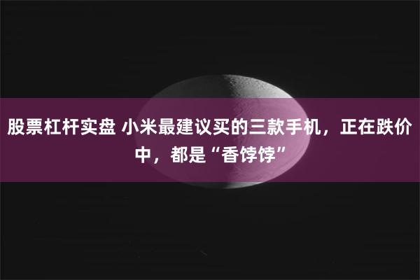 股票杠杆实盘 小米最建议买的三款手机，正在跌价中，都是“香饽饽”