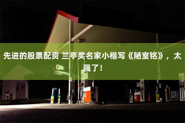 先进的股票配资 兰亭奖名家小楷写《陋室铭》，太强了！