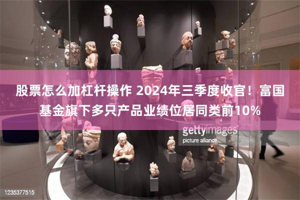 股票怎么加杠杆操作 2024年三季度收官！富国基金旗下多只产品业绩位居同类前10%