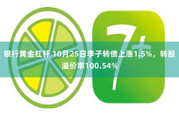 银行黄金杠杆 10月25日李子转债上涨1.5%，转股溢价率100.54%