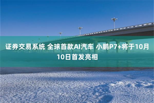 证券交易系统 全球首款AI汽车 小鹏P7+将于10月10日首发亮相