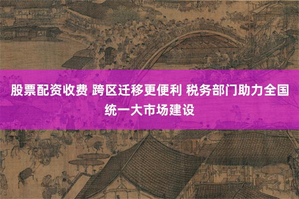 股票配资收费 跨区迁移更便利 税务部门助力全国统一大市场建设