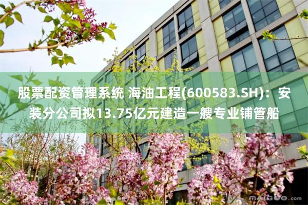 股票配资管理系统 海油工程(600583.SH)：安装分公司拟13.75亿元建造一艘专业铺管船