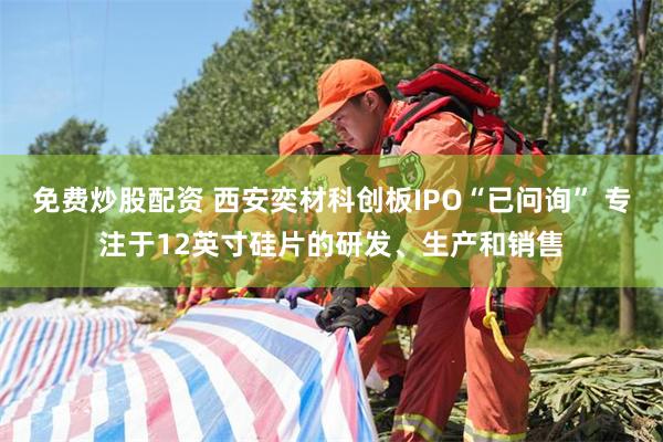 免费炒股配资 西安奕材科创板IPO“已问询” 专注于12英寸硅片的研发、生产和销售