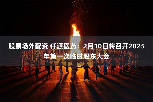 股票场外配资 仟源医药：2月10日将召开2025年第一次临时股东大会