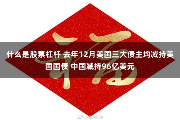 什么是股票杠杆 去年12月美国三大债主均减持美国国债 中国减持96亿美元