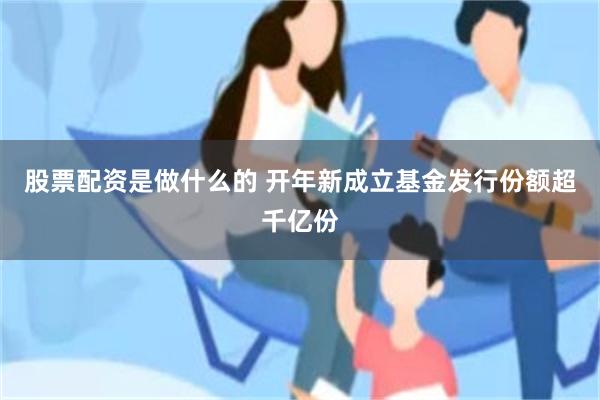 股票配资是做什么的 开年新成立基金发行份额超千亿份