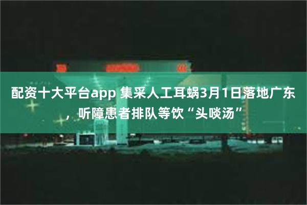 配资十大平台app 集采人工耳蜗3月1日落地广东，听障患者排队等饮“头啖汤”