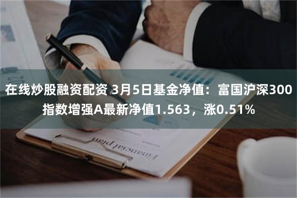 在线炒股融资配资 3月5日基金净值：富国沪深300指数增强A最新净值1.563，涨0.51%