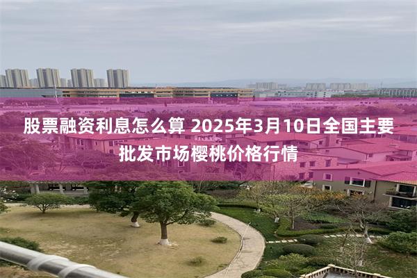 股票融资利息怎么算 2025年3月10日全国主要批发市场樱桃价格行情