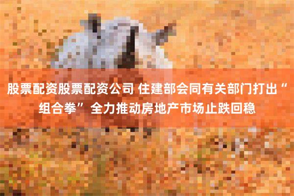 股票配资股票配资公司 住建部会同有关部门打出“组合拳” 全力推动房地产市场止跌回稳